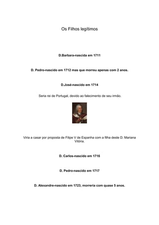 Os Filhos legítimos




                        D.Barbara-nascida em 1711



     D. Pedro-nascido em 1712 mas que morreu apenas com 2 anos.



                          D.José-nascido em 1714


          Seria rei de Portugal, devido ao falecimento de seu irmão.




Viria a casar por proposta de Filipe V de Espanha com a filha deste D. Mariana
                                     Vitória.



                        D. Carlos-nascido em 1716



                         D. Pedro-nascido em 1717



       D. Alexandre-nascido em 1723, morreria com quase 5 anos.
 