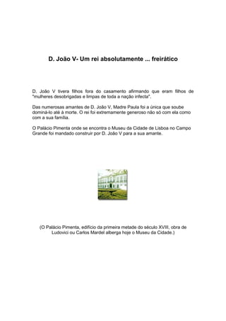 D. João V- Um rei absolutamente ... freirático




D. João V tivera filhos fora do casamento afirmando que eram filhos de
"mulheres desobrigadas e limpas de toda a nação infecta".

Das numerosas amantes de D. João V, Madre Paula foi a única que soube
dominá-lo até à morte. O rei foi extremamente generoso não só com ela como
com a sua família.

O Palácio Pimenta onde se encontra o Museu da Cidade de Lisboa no Campo
Grande foi mandado construir por D. João V para a sua amante.




   (O Palácio Pimenta, edifício da primeira metade do século XVIII, obra de
        Ludovici ou Carlos Mardel alberga hoje o Museu da Cidade.)
 