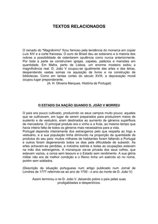 TEXTOS RELACIONADOS




O reinado do "Magnânimo" ficou famoso pela tendência do monarca em copiar
Luís XIV e a corte francesa. O ouro do Brasil deu ao soberano e à maioria dos
nobres a possibilidade de ostentarem opulência como nunca anteriormente.
Por toda a parte se construíram igrejas, capelas, palácios e mansões em
quantidade. Em Mafra, perto de Lisboa, um enorme mosteiro exibiu a
magnificência real. D. João V ocupou-se igualmente das artes e das letras,
despendendo vastas somas na aquisição de livros e na construção de
bibliotecas. Como em tantas cortes do século XVIII, a depravação moral
ocupou lugar preponderante.
                 (A. H. Oliveira Marques, História de Portugal)




          O ESTADO DA NAÇÃO QUANDO D. JOÃO V MORREU

O país era pouco cultivado, produzindo os seus campos muito pouco; aqueles
que se cultivavam, em lugar de serem preparados para produzirem meios de
sustento e de vestuário, eram destinados ao aumento de géneros supérfluos
de mercadoria. O principal produto era o vinho e a fruta, ao mesmo tempo que
havia inteira falta de todos os géneros mais necessários para a vida.
Portugal dependia inteiramente dos estrangeiros pelo que respeita ao trigo e
vestuário, e a sua população tinha diminuído na proporção da quantidade de
produtos do seu país: muitos milhares de habitantes foram faltando a Portugal
e outros foram degenerando todos os dias pela dificuldade de subsistir. As
artes achavam-se perdidas, a indústria extinta e todas as ocupações estavam
na mão dos estrangeiros. A monarquia via-se privada dos seus cofres, que
estavam vazios, a coroa sem tesouro e o Estado sem rendimento. A sua glória
militar não era de melhor condição e o Reino tinha um exército só no nome,
porém sem soldados.

(Descrição da situação portuguesa num artigo publicado num Jornal de
Londres de 1777 referindo-se ao ano de 1750 - o ano da morte de D. João V)

      Assim terminou o rei D. João V, deixando pobre o país pelas suas
                       prodigalidades e desperdícios.
 