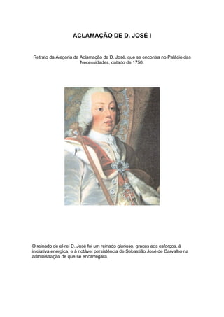 ACLAMAÇÃO DE D. JOSÉ I


Retrato da Alegoria da Aclamação de D. José, que se encontra no Palácio das
                       Necessidades, datado de 1750.




O reinado de el-rei D. José foi um reinado glorioso, graças aos esforços, à
iniciativa enérgica, e à notável persistência de Sebastião José de Carvalho na
administração de que se encarregara.
 