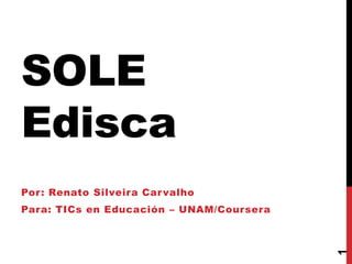 SOLE
Edisca
Por: Renato Silveira Carvalho
Para: TICs en Educación – UNAM/Coursera
1
 