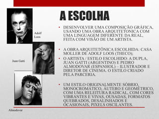 • DESENVOLVER UMA COMPOSIÇÃO GRÁFICA,
USANDO UMA OBRAARQUITETONICA COM
UMA LINGUAGEM DIFERENTE DA REAL,
FEITA COM VISÃO DE UM ARTISTA.
• A OBRA ARQUITETÔNICA ESCOLHIDA: CASA
MOLLER DE ADOLF LOOS (THECO);
• O ARTISTA / ESTILO ESCOLHIDO: A DUPLA,
JUAN GATTI (ARGENTINO) E PEDRO
ALMODOVAR (ESPANHOL) – ILUSTRADOR E
DIRETOR DE CINEMA. O ESTILO CRIADO
PELA PARCERIA.
• UM ESTILO ORIGINALMENTE SÓBRIO,
MONOCROMÁTICO, ÁUTERO E GEOMÉTRICO,
COM UMA RELEITURA RADICAL, COM CORES
VIBRANTES E VIVAS, OUSADAS, FORMATOS
QUEBRADOS, DESALINHADOS E
OCASIONAIS, PIXELS OSCILANTES.
A ESCOLHA
Adolf
Loos
Almodovar
Juan Gatti
 