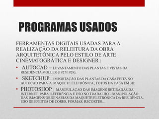PROGRAMAS USADOS
FERRAMENTAS DIGITAIS USADAS PARAA
REALIZAÇÃO DA RELEITURA DA OBRA
ARQUITETÔNICA PELO ESTILO DE ARTE
CINEMATOGRÁTICA E DESIGNER :
• AUTOCAD – LEVANTAMENTO DAS PLANTAS E VISTAS DA
RESIDÊNCIA MOLLER (1927/1928);
• SKETCHUP – IMPORTAÇÃO DAS PLANTAS DA CASA FEITA NO
AUTOCAD PARA A MAQUETE ELETRÔNICA , FOTOS DA CASA EM 3D;
• PHOTOSHOP - MANIPULAÇÃO DAS IMAGENS RETIRADAS DA
INTERNET PARA REFERÊNCIA E USO NO TRABALHO – MANIPULAÇÃO
DAS IMAGENS ORIGINÁRIAS DA MAQUETE ELETRÔNICA DA RESIDÊNCIA,
USO DE EFEITOS DE CORES, FORMAS, RECORTES...
 
