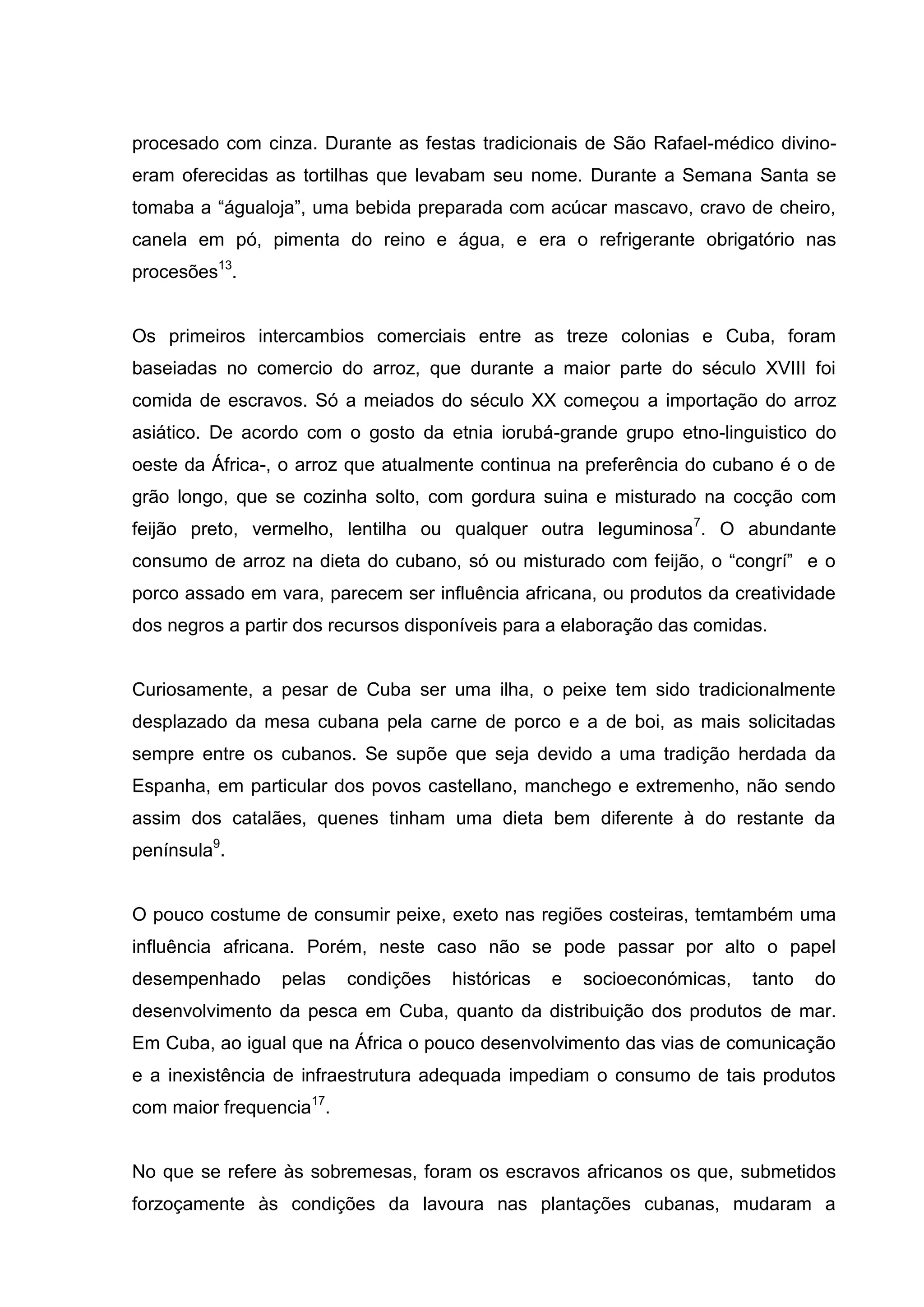 procesado com cinza. Durante as festas tradicionais de São Rafael-médico divino-
eram oferecidas as tortilhas que levabam seu nome. Durante a Semana Santa se
tomaba a “águaloja”, uma bebida preparada com acúcar mascavo, cravo de cheiro,
canela em pó, pimenta do reino e água, e era o refrigerante obrigatório nas
procesões13
.
Os primeiros intercambios comerciais entre as treze colonias e Cuba, foram
baseiadas no comercio do arroz, que durante a maior parte do século XVIII foi
comida de escravos. Só a meiados do século XX começou a importação do arroz
asiático. De acordo com o gosto da etnia iorubá-grande grupo etno-linguistico do
oeste da África-, o arroz que atualmente continua na preferência do cubano é o de
grão longo, que se cozinha solto, com gordura suina e misturado na cocção com
feijão preto, vermelho, lentilha ou qualquer outra leguminosa7
. O abundante
consumo de arroz na dieta do cubano, só ou misturado com feijão, o “congrí” e o
porco assado em vara, parecem ser influência africana, ou produtos da creatividade
dos negros a partir dos recursos disponíveis para a elaboração das comidas.
Curiosamente, a pesar de Cuba ser uma ilha, o peixe tem sido tradicionalmente
desplazado da mesa cubana pela carne de porco e a de boi, as mais solicitadas
sempre entre os cubanos. Se supõe que seja devido a uma tradição herdada da
Espanha, em particular dos povos castellano, manchego e extremenho, não sendo
assim dos catalães, quenes tinham uma dieta bem diferente à do restante da
península9
.
O pouco costume de consumir peixe, exeto nas regiões costeiras, temtambém uma
influência africana. Porém, neste caso não se pode passar por alto o papel
desempenhado pelas condições históricas e socioeconómicas, tanto do
desenvolvimento da pesca em Cuba, quanto da distribuição dos produtos de mar.
Em Cuba, ao igual que na África o pouco desenvolvimento das vias de comunicação
e a inexistência de infraestrutura adequada impediam o consumo de tais produtos
com maior frequencia17
.
No que se refere às sobremesas, foram os escravos africanos os que, submetidos
forzoçamente às condições da lavoura nas plantações cubanas, mudaram a
 