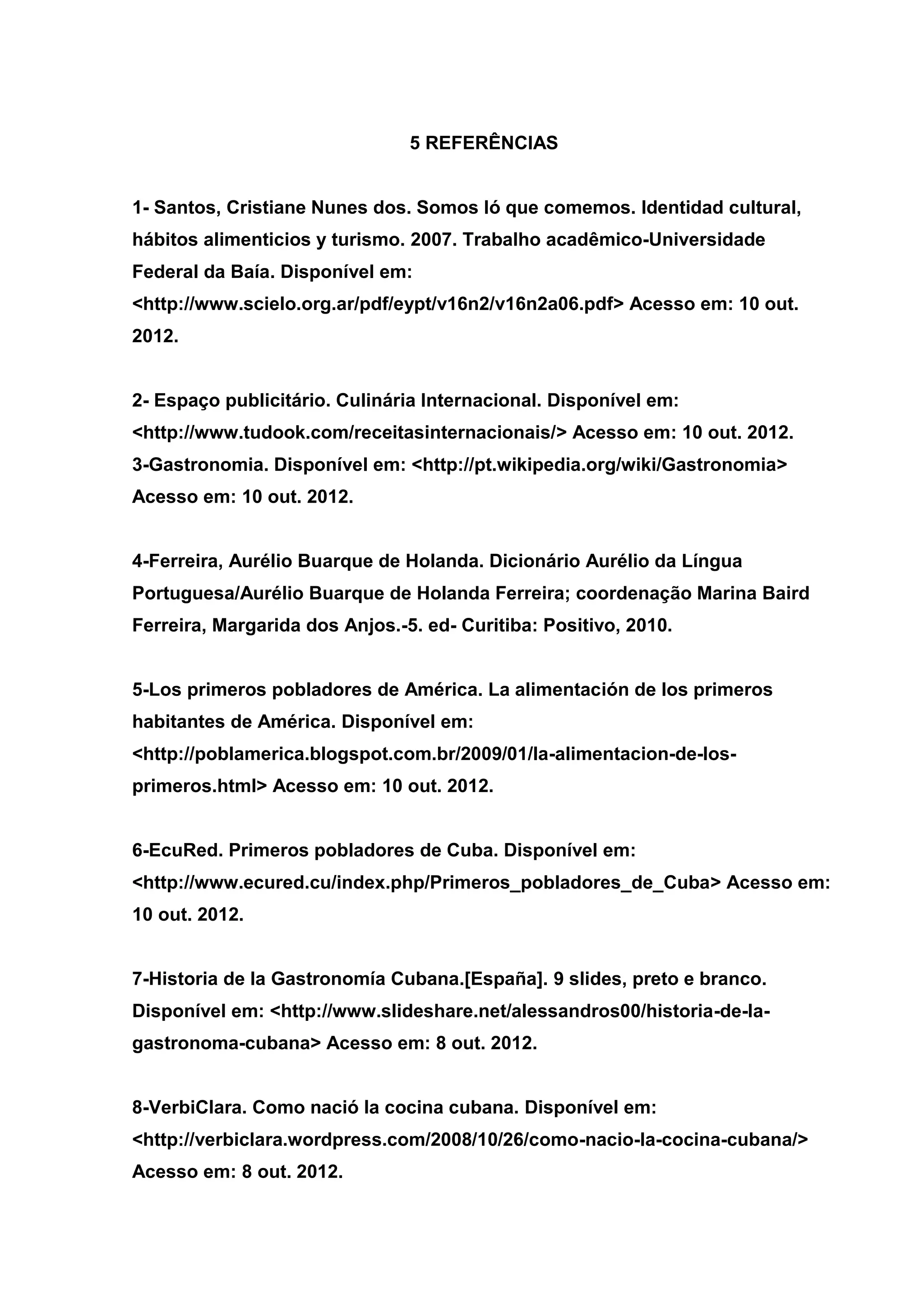 5 REFERÊNCIAS
1- Santos, Cristiane Nunes dos. Somos ló que comemos. Identidad cultural,
hábitos alimenticios y turismo. 2007. Trabalho acadêmico-Universidade
Federal da Baía. Disponível em:
<http://www.scielo.org.ar/pdf/eypt/v16n2/v16n2a06.pdf> Acesso em: 10 out.
2012.
2- Espaço publicitário. Culinária Internacional. Disponível em:
<http://www.tudook.com/receitasinternacionais/> Acesso em: 10 out. 2012.
3-Gastronomia. Disponível em: <http://pt.wikipedia.org/wiki/Gastronomia>
Acesso em: 10 out. 2012.
4-Ferreira, Aurélio Buarque de Holanda. Dicionário Aurélio da Língua
Portuguesa/Aurélio Buarque de Holanda Ferreira; coordenação Marina Baird
Ferreira, Margarida dos Anjos.-5. ed- Curitiba: Positivo, 2010.
5-Los primeros pobladores de América. La alimentación de los primeros
habitantes de América. Disponível em:
<http://poblamerica.blogspot.com.br/2009/01/la-alimentacion-de-los-
primeros.html> Acesso em: 10 out. 2012.
6-EcuRed. Primeros pobladores de Cuba. Disponível em:
<http://www.ecured.cu/index.php/Primeros_pobladores_de_Cuba> Acesso em:
10 out. 2012.
7-Historia de la Gastronomía Cubana.[España]. 9 slides, preto e branco.
Disponível em: <http://www.slideshare.net/alessandros00/historia-de-la-
gastronoma-cubana> Acesso em: 8 out. 2012.
8-VerbiClara. Como nació la cocina cubana. Disponível em:
<http://verbiclara.wordpress.com/2008/10/26/como-nacio-la-cocina-cubana/>
Acesso em: 8 out. 2012.
 