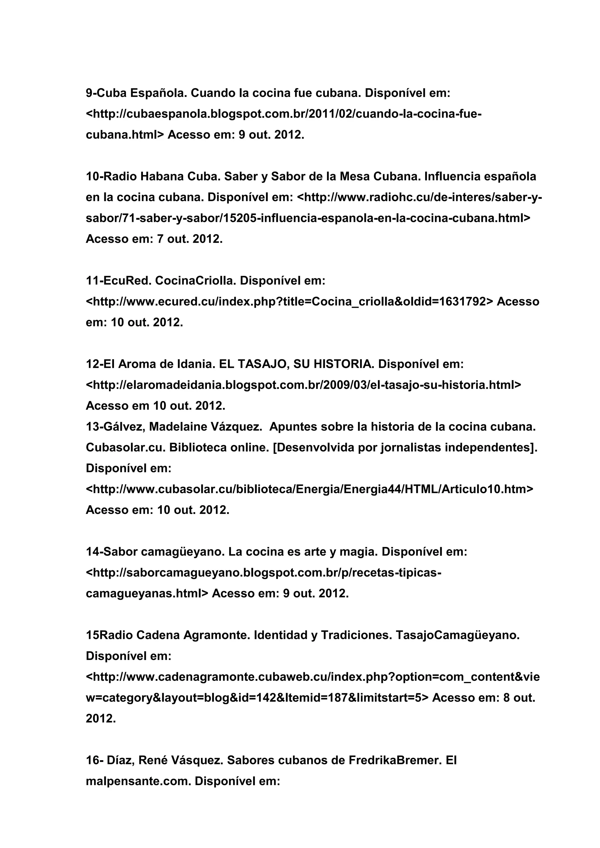 9-Cuba Española. Cuando la cocina fue cubana. Disponível em:
<http://cubaespanola.blogspot.com.br/2011/02/cuando-la-cocina-fue-
cubana.html> Acesso em: 9 out. 2012.
10-Radio Habana Cuba. Saber y Sabor de la Mesa Cubana. Influencia española
en la cocina cubana. Disponível em: <http://www.radiohc.cu/de-interes/saber-y-
sabor/71-saber-y-sabor/15205-influencia-espanola-en-la-cocina-cubana.html>
Acesso em: 7 out. 2012.
11-EcuRed. CocinaCriolla. Disponível em:
<http://www.ecured.cu/index.php?title=Cocina_criolla&oldid=1631792> Acesso
em: 10 out. 2012.
12-El Aroma de Idania. EL TASAJO, SU HISTORIA. Disponível em:
<http://elaromadeidania.blogspot.com.br/2009/03/el-tasajo-su-historia.html>
Acesso em 10 out. 2012.
13-Gálvez, Madelaine Vázquez. Apuntes sobre la historia de la cocina cubana.
Cubasolar.cu. Biblioteca online. [Desenvolvida por jornalistas independentes].
Disponível em:
<http://www.cubasolar.cu/biblioteca/Energia/Energia44/HTML/Articulo10.htm>
Acesso em: 10 out. 2012.
14-Sabor camagüeyano. La cocina es arte y magia. Disponível em:
<http://saborcamagueyano.blogspot.com.br/p/recetas-tipicas-
camagueyanas.html> Acesso em: 9 out. 2012.
15Radio Cadena Agramonte. Identidad y Tradiciones. TasajoCamagüeyano.
Disponível em:
<http://www.cadenagramonte.cubaweb.cu/index.php?option=com_content&vie
w=category&layout=blog&id=142&Itemid=187&limitstart=5> Acesso em: 8 out.
2012.
16- Díaz, René Vásquez. Sabores cubanos de FredrikaBremer. El
malpensante.com. Disponível em:
 