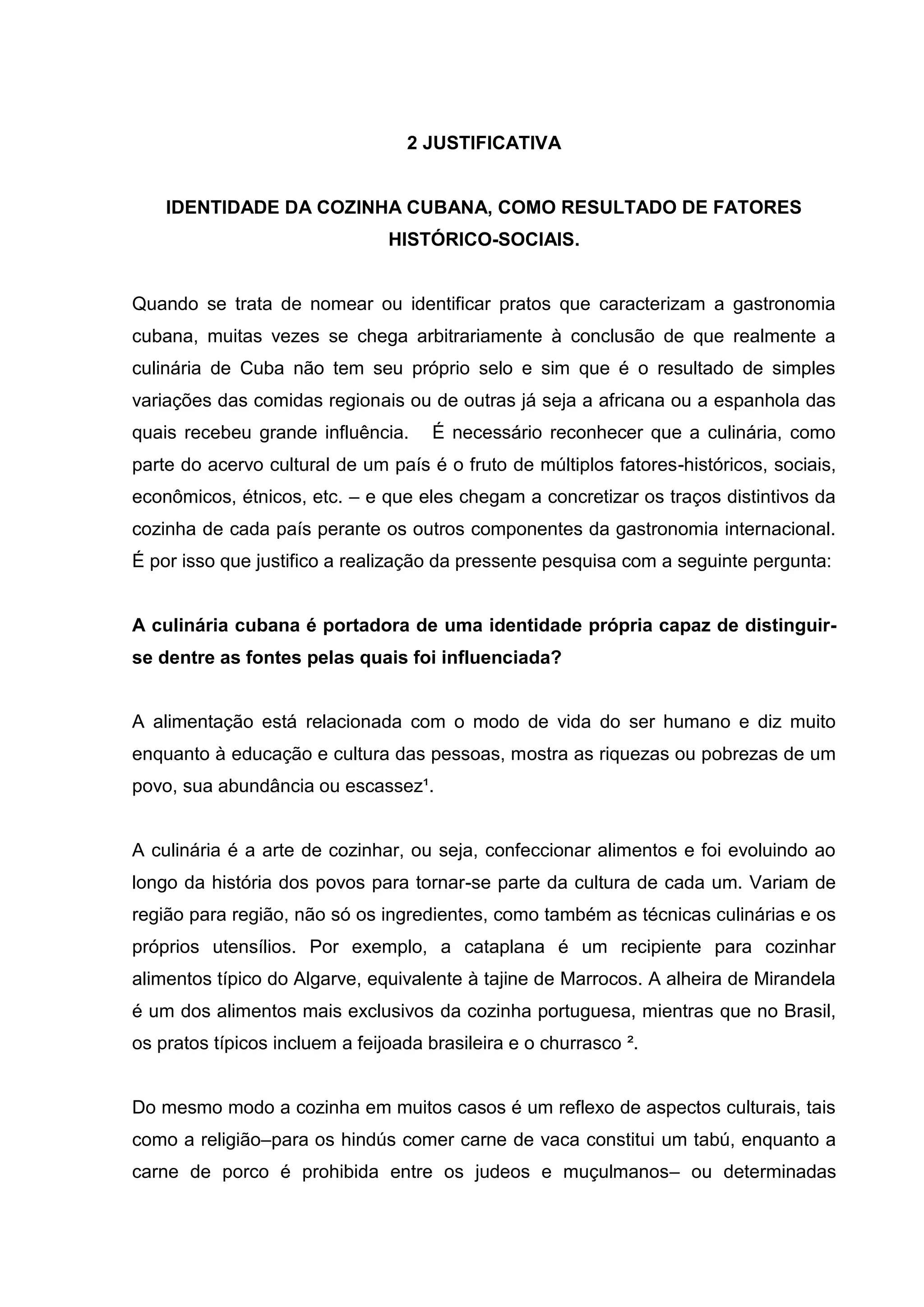 2 JUSTIFICATIVA
IDENTIDADE DA COZINHA CUBANA, COMO RESULTADO DE FATORES
HISTÓRICO-SOCIAIS.
Quando se trata de nomear ou identificar pratos que caracterizam a gastronomia
cubana, muitas vezes se chega arbitrariamente à conclusão de que realmente a
culinária de Cuba não tem seu próprio selo e sim que é o resultado de simples
variações das comidas regionais ou de outras já seja a africana ou a espanhola das
quais recebeu grande influência. É necessário reconhecer que a culinária, como
parte do acervo cultural de um país é o fruto de múltiplos fatores-históricos, sociais,
econômicos, étnicos, etc. – e que eles chegam a concretizar os traços distintivos da
cozinha de cada país perante os outros componentes da gastronomia internacional.
É por isso que justifico a realização da pressente pesquisa com a seguinte pergunta:
A culinária cubana é portadora de uma identidade própria capaz de distinguir-
se dentre as fontes pelas quais foi influenciada?
A alimentação está relacionada com o modo de vida do ser humano e diz muito
enquanto à educação e cultura das pessoas, mostra as riquezas ou pobrezas de um
povo, sua abundância ou escassez¹.
A culinária é a arte de cozinhar, ou seja, confeccionar alimentos e foi evoluindo ao
longo da história dos povos para tornar-se parte da cultura de cada um. Variam de
região para região, não só os ingredientes, como também as técnicas culinárias e os
próprios utensílios. Por exemplo, a cataplana é um recipiente para cozinhar
alimentos típico do Algarve, equivalente à tajine de Marrocos. A alheira de Mirandela
é um dos alimentos mais exclusivos da cozinha portuguesa, mientras que no Brasil,
os pratos típicos incluem a feijoada brasileira e o churrasco ².
Do mesmo modo a cozinha em muitos casos é um reflexo de aspectos culturais, tais
como a religião–para os hindús comer carne de vaca constitui um tabú, enquanto a
carne de porco é prohibida entre os judeos e muçulmanos– ou determinadas
 