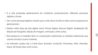 • É a arte produzida graficamente em ambiente computacional, utilizando processos
digitais e virtuais.
• Tem como principal objetivo mostrar que a arte não é só feita à mão como as pessoas em
geral pensam.
• Existem vários tipos de arte digital como: Pintura Digital, Gravura Digital, Modelação 3D,
Edição de Fotografia, Edição de Imagens, animação, entre outras.
• Esta baseia-se no trabalho feito no computador substituindo os métodos tradicionais que
usavam pincéis e outros materiais.
• Os softwares usados são o Corel Draw, Illustrator, AutoCAD, Photoshop, Flash, Premiere,

Maya, 3D Studio Max, entre outros.

 