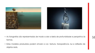 • As fotografias são representadas de modo a dar a ideia de profundidade e perspetiva às
formas.
• Estes modelos produzidos podem simular a cor, textura, transparência, luz e reflexão de
objetos reais.

 