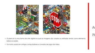 • O pixel art é uma forma de arte digital na qual as imagens são criadas ou editadas tendo como elemento
básico os pixels.
• Foi muito usada em antigos computadores e consolas de jogos de vídeo.

 