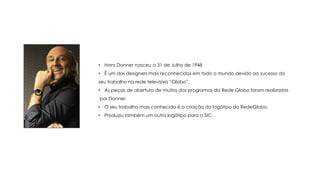 • Hans Donner nasceu a 31 de Julho de 1948
• É um dos designers mais reconhecidos em todo o mundo devido ao sucesso do
seu trabalho na rede televisiva “Globo”.
• As peças de abertura de muitos dos programas da Rede Globo foram realizadas
por Donner.
• O seu trabalho mais conhecido é a criação do logótipo da RedeGlobo.

• Produziu também um outro logótipo para a SIC.

 