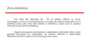Por volta das décadas 60 - 70, os artistas utilizam as novas
tecnologias, como os computadores e as redes de telecomunicação (TV e
satélites) para criar uma arte aberta e interativa, onde autor e público
misturam-se de forma simbiótica.

Alguns conseguem isso fazendo o espetador andar pela obra, como
grandes esculturas ou instalações, ou mesmo fazendo o espectador
literalmente vestir a obra como uma peça de roupa.

 