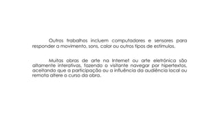 Outros trabalhos incluem computadores e sensores para
responder a movimento, sons, calor ou outros tipos de estímulos.
Muitas obras de arte na Internet ou arte eletrónica são
altamente interativas, fazendo o visitante navegar por hipertextos,
aceitando que a participação ou a influência da audiência local ou
remota altere o curso da obra.

 
