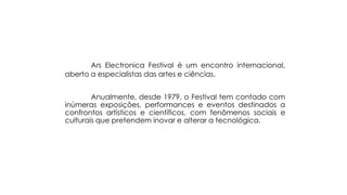 Ars Electronica Festival é um encontro internacional,
aberto a especialistas das artes e ciências.
Anualmente, desde 1979, o Festival tem contado com
inúmeras exposições, performances e eventos destinados a
confrontos artísticos e científicos, com fenômenos sociais e
culturais que pretendem inovar e alterar a tecnológica.

 