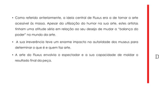 • Como referido anteriormente, a ideia central de Fluxus era a de tornar a arte
acessível às massa. Apesar da utilização do humor na sua arte, estes artistas
tinham uma atitude séria em relação ao seu desejo de mudar a “balança do
poder” no mundo da arte.
• A sua irreverência teve um enorme impacto na autoridade dos museus para
determinar o que é e quem faz arte.
• A arte do Fluxus envolvia o espectador e a sua capacidade de moldar o
resultado final da peça.

 