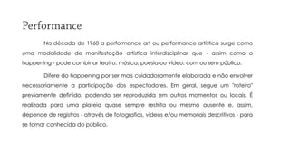 Na década de 1960 a performance art ou performance artística surge como
uma modalidade de manifestação artística interdisciplinar que - assim como o
happening - pode combinar teatro, música, poesia ou vídeo, com ou sem público.
Difere do happening por ser mais cuidadosamente elaborada e não envolver
necessariamente a participação dos espectadores. Em geral, segue um "roteiro"
previamente definido, podendo ser reproduzida em outros momentos ou locais. É

realizada para uma plateia quase sempre restrita ou mesmo ausente e, assim,
depende de registros - através de fotografias, vídeos e/ou memoriais descritivos - para
se tornar conhecida do público.

 