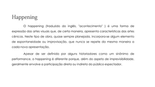 O happening (traduzido do inglês, "acontecimento" ) é uma forma de

expressão das artes visuais que, de certa maneira, apresenta características das artes
cênicas. Neste tipo de obra, quase sempre planejada, incorpora-se algum elemento
de espontaneidade ou improvisação, que nunca se repete da mesma maneira a
cada nova apresentação.

Apesar de ser definida por alguns historiadores como um sinônimo de
performance, o happening é diferente porque, além do aspeto de imprevisibilidade,
geralmente envolve a participação direta ou indireta do público espectador.

 