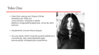 • Yoko Ono nasceu em Tóquio (18 de
Fevereiro de 1933) e é
uma cantora, cineasta e artista
plástica vanguardista japonesa, viúva de John
Lennon.
• Atualmente vive em Nova Iorque.
• As suas obras, tanto musicais quanto plásticas e
conceituais, são caracterizadas pela
provocação, introspecção e pacifismo.

 