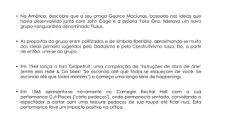• Na América, descobre que o seu amigo Georce Maciunas, baseado nas ideias que
havia desenvolvido junto com John Cage e a própria Yoko Ono, liderava um novo
grupo vanguardista denominado Fluxus.
• As propostas do grupo eram politizadas e de símbolo libertário, aproximando-se muito
dos ideais primeiro sugeridos pelo Dadaísmo e pelo Construtivismo russo. Ela, a partir
de então, une-se ao grupo.
• Em 1964 lança o livro Grapefruit, uma compilação de "instruções de obra de arte"
(entre elas Hide & Go Seek: "Se esconda até que todos se esqueçam de você. Se
esconda até que todos morram.") e começa uma longa série de happenings.
• Em 1965 apresenta-se novamente no Carnegie Recital Hall com a sua
performance Cut Pieces ("corte pedaços"), onde permanecia sentada, convidando o
espectador a cortar com uma tesoura pedaços de sua roupa até ficar nua. Esta
performance teve um impacto positivo na crítica.

 