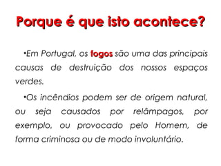 Porque é que isto acontece?
•Em Portugal, os fogos são uma das principais
causas de destruição dos nossos espaços
verdes.
•Os incêndios podem ser de origem natural,
ou

seja

causados

por

relâmpagos,

por

exemplo, ou provocado pelo Homem, de
forma criminosa ou de modo involuntário.

 
