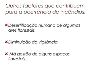 Outros factores que contribuem
para a ocorrência de incêndios:
Desertificação humana de algumas
ares florestais.
Diminuição da vigilância.
Má gestão de alguns espaços
florestais.

 