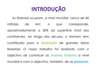 As florestas ocupam, a nível mundial, cerca de 40
milhões

de

km2,

o

que

corresponde,

aproximadamente a 30% da superfície total dos
continentes. Ao longo dos séculos, o Homem tem
contribuído para a destruição de grandes áreas
florestais. O nosso trabalho foi realizado com o
objectivo de conhecer as maiores florestas a nível
mundial e com o objectivo, também, de as preservar.

 