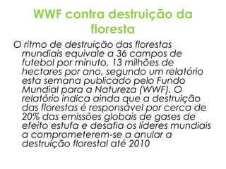 WWF contra destruição da
floresta
O ritmo de destruição das florestas
mundiais equivale a 36 campos de
futebol por minuto, 13 milhões de
hectares por ano, segundo um relatório
esta semana publicado pelo Fundo
Mundial para a Natureza (WWF). O
relatório indica ainda que a destruição
das florestas é responsável por cerca de
20% das emissões globais de gases de
efeito estufa e desafia os líderes mundiais
a comprometerem-se a anular a
destruição florestal até 2010

 