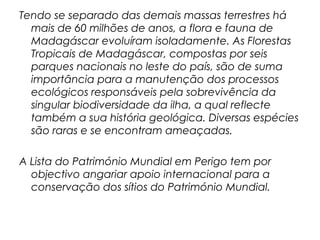 Tendo se separado das demais massas terrestres há
mais de 60 milhões de anos, a flora e fauna de
Madagáscar evoluíram isoladamente. As Florestas
Tropicais de Madagáscar, compostas por seis
parques nacionais no leste do país, são de suma
importância para a manutenção dos processos
ecológicos responsáveis pela sobrevivência da
singular biodiversidade da ilha, a qual reflecte
também a sua história geológica. Diversas espécies
são raras e se encontram ameaçadas.
A Lista do Património Mundial em Perigo tem por
objectivo angariar apoio internacional para a
conservação dos sítios do Património Mundial.

 