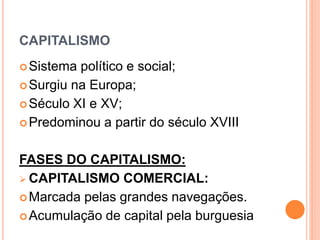 CAPITALISMO
Sistema político e social;
Surgiu na Europa;
Século XI e XV;
Predominou a partir do século XVIII
FASES DO CAPITALISMO:
 CAPITALISMO COMERCIAL:
Marcada pelas grandes navegações.
Acumulação de capital pela burguesia
 