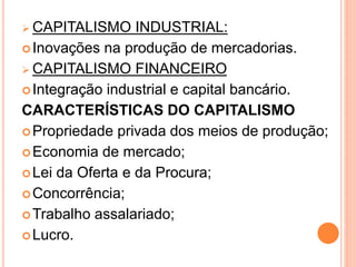  CAPITALISMO INDUSTRIAL:
Inovações na produção de mercadorias.
 CAPITALISMO FINANCEIRO
Integração industrial e capital bancário.
CARACTERÍSTICAS DO CAPITALISMO
Propriedade privada dos meios de produção;
Economia de mercado;
Lei da Oferta e da Procura;
Concorrência;
Trabalho assalariado;
Lucro.
 