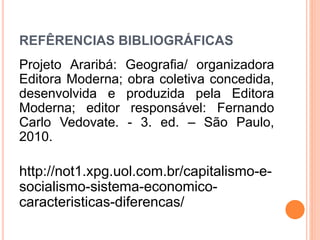 REFÊRENCIAS BIBLIOGRÁFICAS
Projeto Araribá: Geografia/ organizadora
Editora Moderna; obra coletiva concedida,
desenvolvida e produzida pela Editora
Moderna; editor responsável: Fernando
Carlo Vedovate. - 3. ed. – São Paulo,
2010.
http://not1.xpg.uol.com.br/capitalismo-e-
socialismo-sistema-economico-
caracteristicas-diferencas/
 