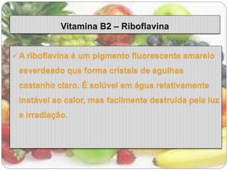 A riboflavina é um pigmento fluorescente amarelo 
esverdeado que forma cristais de agulhas 
castanho claro. É solúvel em água relativamente 
instável ao calor, mas facilmente destruída pela luz 
e irradiação. 
 
