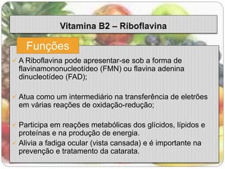 Funções 
 A Riboflavina pode apresentar-se sob a forma de 
flavinamononucleotídeo (FMN) ou flavina adenina 
dinucleotídeo (FAD); 
 Atua como um intermediário na transferência de eletrões 
em várias reações de oxidação-redução; 
 Participa em reações metabólicas dos glícidos, lípidos e 
proteínas e na produção de energia. 
 Alivia a fadiga ocular (vista cansada) e é importante na 
prevenção e tratamento da catarata. 
 