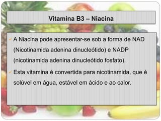  A Niacina pode apresentar-se sob a forma de NAD 
(Nicotinamida adenina dinucleótido) e NADP 
(nicotinamida adenina dinucleótido fosfato). 
 Esta vitamina é convertida para nicotinamida, que é 
solúvel em água, estável em ácido e ao calor. 
 