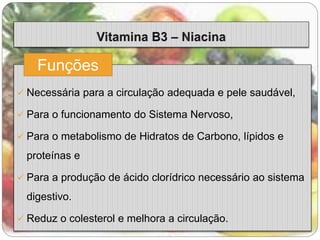 Funções 
 Necessária para a circulação adequada e pele saudável, 
 Para o funcionamento do Sistema Nervoso, 
 Para o metabolismo de Hidratos de Carbono, lípidos e 
proteínas e 
 Para a produção de ácido clorídrico necessário ao sistema 
digestivo. 
 Reduz o colesterol e melhora a circulação. 
 
