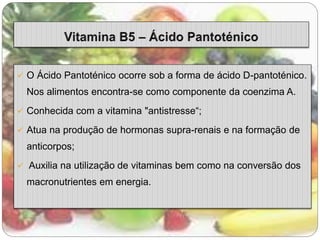  O Ácido Pantoténico ocorre sob a forma de ácido D-pantoténico. 
Nos alimentos encontra-se como componente da coenzima A. 
 Conhecida com a vitamina "antistresse“; 
 Atua na produção de hormonas supra-renais e na formação de 
anticorpos; 
 Auxilia na utilização de vitaminas bem como na conversão dos 
macronutrientes em energia. 
 