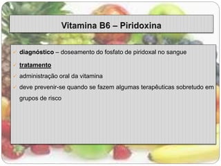  diagnóstico – doseamento do fosfato de piridoxal no sangue 
 tratamento 
 administração oral da vitamina 
 deve prevenir-se quando se fazem algumas terapêuticas sobretudo em 
grupos de risco 
 