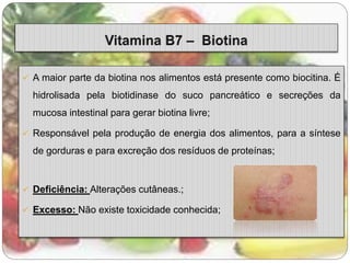  A maior parte da biotina nos alimentos está presente como biocitina. É 
hidrolisada pela biotidinase do suco pancreático e secreções da 
mucosa intestinal para gerar biotina livre; 
 Responsável pela produção de energia dos alimentos, para a síntese 
de gorduras e para excreção dos resíduos de proteínas; 
 Deficiência: Alterações cutâneas.; 
 Excesso: Não existe toxicidade conhecida; 
 