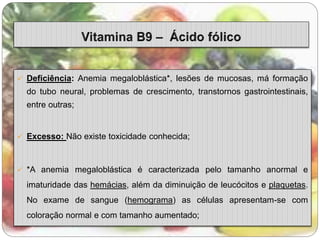  Deficiência: Anemia megaloblástica*, lesões de mucosas, má formação 
do tubo neural, problemas de crescimento, transtornos gastrointestinais, 
entre outras; 
 Excesso: Não existe toxicidade conhecida; 
 *A anemia megaloblástica é caracterizada pelo tamanho anormal e 
imaturidade das hemácias, além da diminuição de leucócitos e plaquetas. 
No exame de sangue (hemograma) as células apresentam-se com 
coloração normal e com tamanho aumentado; 
 