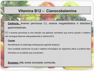  Carência: Anemia perniciosa (1), anemia megaloblástica e distúrbios 
gastrointestinais; 
(1) A anemia perniciosa é uma redução nos glóbulos vermelhos que ocorre quando o intestino 
não consegue absorver adequadamente a vitamina B12; 
 Causas 
 Revestimento do estômago enfraquecido (gastrite atrópica) 
 Uma condição autoimune na qual o sistema imunológico do organismo ataca a proteína fator 
intrínseco ou as células que a produzem. 
 Excesso: Não existe toxicidade conhecida. 
 