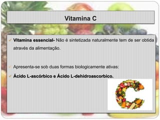  Vitamina essencial- Não é sintetizada naturalmente tem de ser obtida 
através da alimentação. 
 Apresenta-se sob duas formas biologicamente ativas: 
 Ácido L-ascórbico e Ácido L-dehidroascorbico. 
 