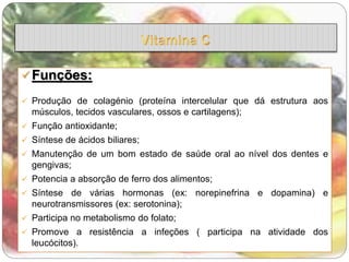 Funções: 
 Produção de colagénio (proteína intercelular que dá estrutura aos 
músculos, tecidos vasculares, ossos e cartilagens); 
 Função antioxidante; 
 Síntese de ácidos biliares; 
 Manutenção de um bom estado de saúde oral ao nível dos dentes e 
gengivas; 
 Potencia a absorção de ferro dos alimentos; 
 Síntese de várias hormonas (ex: norepinefrina e dopamina) e 
neurotransmissores (ex: serotonina); 
 Participa no metabolismo do folato; 
 Promove a resistência a infeções ( participa na atividade dos 
leucócitos). 
 