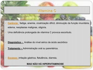  Carência: fadiga, anemia, cicatrização difícil, diminuição da função imunitária, 
edema, neoplasias malignas, oligúria. 
 Uma deficiência prolongada de vitamina C provoca escorbuto. 
 Diagnóstico – Análise do nível sérico de ácido ascórbico 
 Tratamento – Administração oral ou parentérica. 
 Excesso: irritação gástrica, flatulência, diarreia. 
MAS NÃO HÁ HIPERVITAMINOSE 
 
