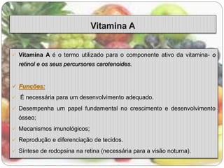  Vitamina A é o termo utilizado para o componente ativo da vitamina- o 
retinol e os seus percursores carotenoides. 
 Funções: 
 É necessária para um desenvolvimento adequado. 
 Desempenha um papel fundamental no crescimento e desenvolvimento 
ósseo; 
 Mecanismos imunológicos; 
 Reprodução e diferenciação de tecidos. 
 Síntese de rodopsina na retina (necessária para a visão noturna). 
 