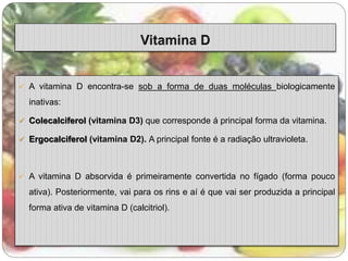  A vitamina D encontra-se sob a forma de duas moléculas biologicamente 
inativas: 
 Colecalciferol (vitamina D3) que corresponde á principal forma da vitamina. 
 Ergocalciferol (vitamina D2). A principal fonte é a radiação ultravioleta. 
 A vitamina D absorvida é primeiramente convertida no fígado (forma pouco 
ativa). Posteriormente, vai para os rins e aí é que vai ser produzida a principal 
forma ativa de vitamina D (calcitriol). 
 