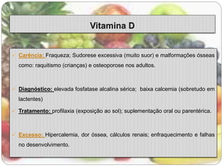  Carência: Fraqueza; Sudorese excessiva (muito suor) e malformações ósseas 
como: raquitismo (crianças) e osteoporose nos adultos. 
 Diagnóstico: elevada fosfatase alcalina sérica; baixa calcemia (sobretudo em 
lactentes) 
 Tratamento: profilaxia (exposição ao sol); suplementação oral ou parentérica. 
 Excesso: Hipercalemia, dor óssea, cálculos renais; enfraquecimento e falhas 
no desenvolvimento. 
 