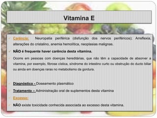  Carência: Neuropatia periférica (disfunção dos nervos periféricos); Arreflexia, 
alterações do cristalino, anemia hemolítica, neoplasias malignas. 
 NÃO é frequente haver carência desta vitamina. 
 Ocorre em pessoas com doenças hereditárias, que não têm a capacidade de absorver a 
vitamina, por exemplo, fibrose cística, síndrome do intestino curto ou obstrução do ducto biliar 
ou ainda em doenças raras no metabolismo da gordura. 
 Diagnóstico - Doseamento plasmático 
 Tratamento – Administração oral de suplementos desta vitamina 
 Excesso: 
 NÃO existe toxicidade conhecida associada ao excesso desta vitamina. 
 