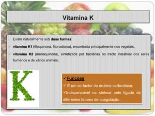  Existe naturalmente sob duas formas: 
 vitamina K1 (filoquinona, fitonadiona), encontrada principalmente nos vegetais. 
 vitamina K2 (menaquinona), sintetizada por bactérias no tracto intestinal dos seres 
humanos e de vários animais. 
Funções 
 É um co-factor da enzima carboxilase; 
Indispensável na síntese pelo fígado de 
diferentes fatores de coagulação . 
 