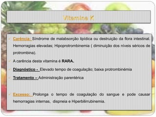  Carência: Síndrome de malabsorção lipídica ou destruição da flora intestinal. 
Hemorragias elevadas; Hipoprotrombinemia ( diminuição dos níveis séricos de 
protrombina). 
 A carência desta vitamina é RARA. 
 Diagnóstico - Elevado tempo de coagulação; baixa protrombinémia 
 Tratamento – Administração parentérica 
 Excesso: Prolonga o tempo de coagulação do sangue e pode causar 
hemorragias internas, dispneia e Hiperbilirrubinemia. 
 
