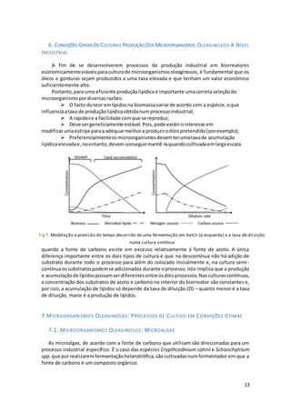 13
6. CONDIÇÕES GERAIS DECULTURAE PRODUÇÃO DOS MICROORGANISMOS OLEAGINOSOS A NÍVEL
INDUSTRIAL
A fim de se desenvolverem processos de produção industrial em biorreatores
economicamenteviáveisparaculturade microorganismosoleaginosos, é fundamental que os
óleos e gorduras sejam produzidos a uma taxa elevada e que tenham um valor económico
suficientemente alto.
Portanto,para uma eficiente produçãolipídica é importante umacorretaseleçãodo
microorganismo pordiversasrazões:
 O facto doteor emlípidosna biomassavariarde acordo com a espécie,oque
influenciaataxa de produçãolipídicaobtidanumprocessoindustrial;
 A rapideze a facilidade comque se reproduz;
 Deve sergeneticamente estável.Pois,pode existirointeresse em
modificarumaestirpe paraa adequarmelhora produziroóleopretendido(porexemplo);
 Preferencialmenteosmicroorganismosdevemterumataxade acumulação
lipídicaelevadae,noentanto,devem conseguirmantê-laquandocultivadaemlargaescala.
Por análise da figura anterior, verifica-se que o armazenamento de lípidos nos
microorganismos oleaginosos em culturas descontínuas e semi-contínuas ocorre sempre
quando a fonte de carbono existe em excesso relativamente à fonte de azoto. A única
diferença importante entre os dois tipos de cultura é que na descontínua não há adição de
substrato durante todo o processo para além do colocado inicialmente e, na cultura semi-
contínua ossubstratospodemse adicionados durante oprocesso.Isto implica que a produção
e acumulaçãode lípidospossamserdiferentesentre osdoisprocessos.Nasculturascontínuas,
a concentração dos substratos de azoto e carbono no interior do biorreator são constantes e,
por isso,a acumulação de lípidos só depende da taxa de diluição (D) – quanto menor é a taxa
de diluição, maior é a produção de lípidos.
7.MICROORGANISMOS OLEAGINOSOS: PROCESSOS DE CULTIVO EM CONDIÇÕES ÓTIMAS
7.1. MICROORGANISMOS OLEAGINOSOS: MICROALGAS
As microalgas, de acordo com a fonte de carbono que utilizam são direcionadas para um
processo industrial específico. É o caso das espécies Crypthcodinium cohnii e Schizochytrium
spp. que por realizaremfermentaçãoheterotrófica,sãocultivadasnumfermentador em que a
fonte de carbono é um composto orgânico.
Fig.7. Modelação e previsão do tempo decorrido de uma fermentação em batch (à esquerda) e a taxa de diluição
numa cultura contínua
 